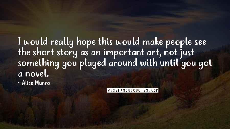 Alice Munro Quotes: I would really hope this would make people see the short story as an important art, not just something you played around with until you got a novel.