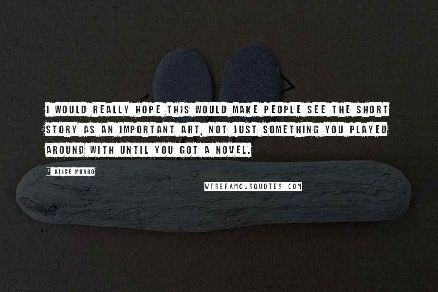 Alice Munro Quotes: I would really hope this would make people see the short story as an important art, not just something you played around with until you got a novel.