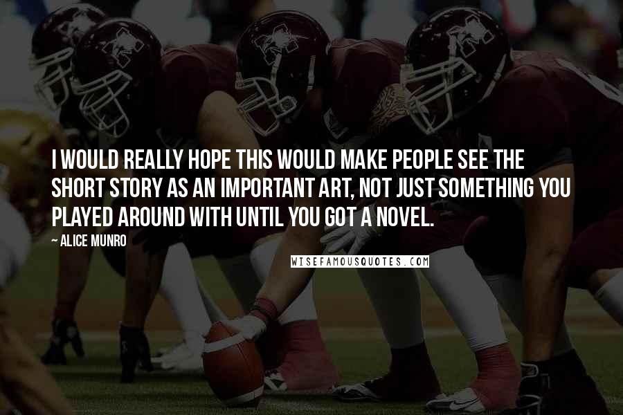 Alice Munro Quotes: I would really hope this would make people see the short story as an important art, not just something you played around with until you got a novel.