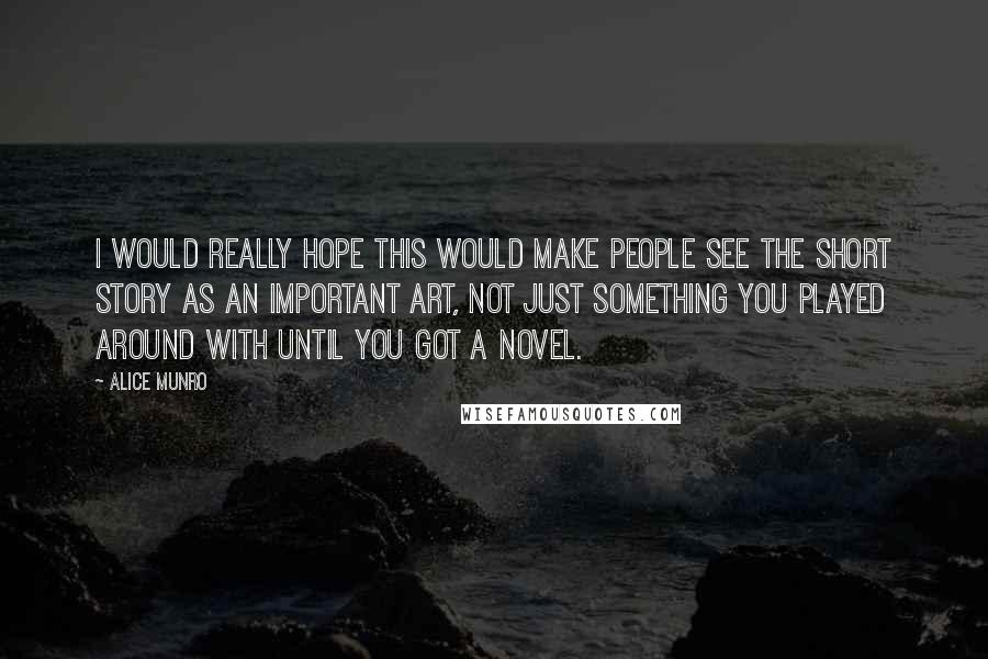 Alice Munro Quotes: I would really hope this would make people see the short story as an important art, not just something you played around with until you got a novel.