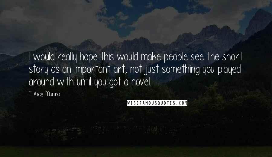 Alice Munro Quotes: I would really hope this would make people see the short story as an important art, not just something you played around with until you got a novel.