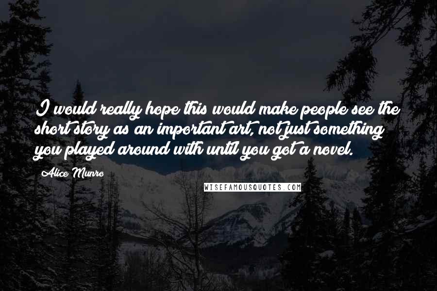 Alice Munro Quotes: I would really hope this would make people see the short story as an important art, not just something you played around with until you got a novel.