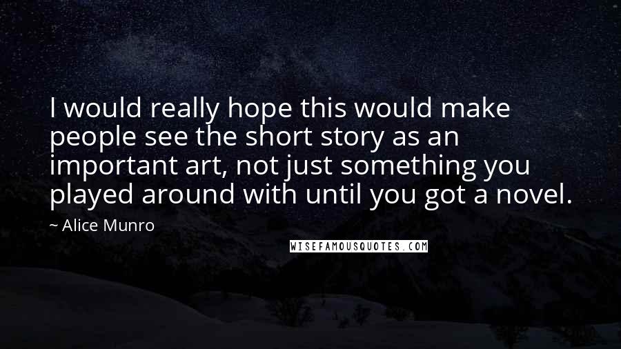 Alice Munro Quotes: I would really hope this would make people see the short story as an important art, not just something you played around with until you got a novel.