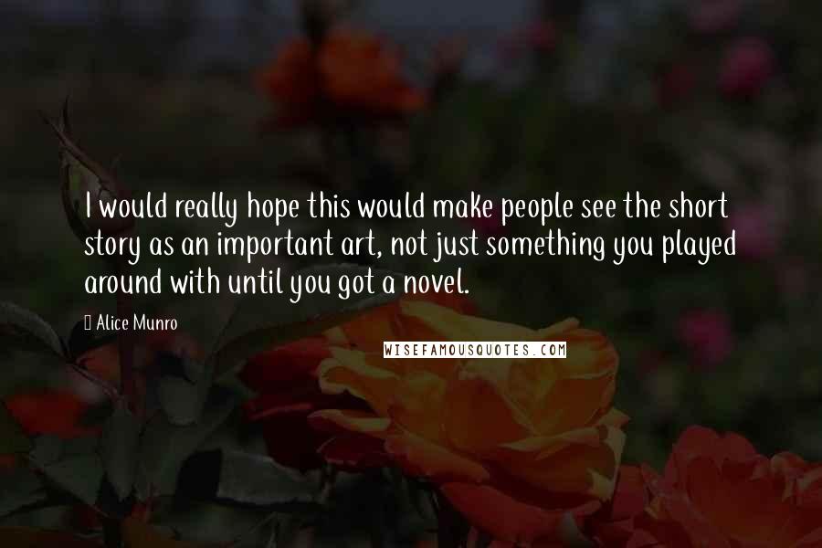 Alice Munro Quotes: I would really hope this would make people see the short story as an important art, not just something you played around with until you got a novel.
