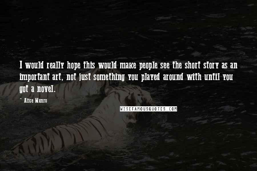 Alice Munro Quotes: I would really hope this would make people see the short story as an important art, not just something you played around with until you got a novel.