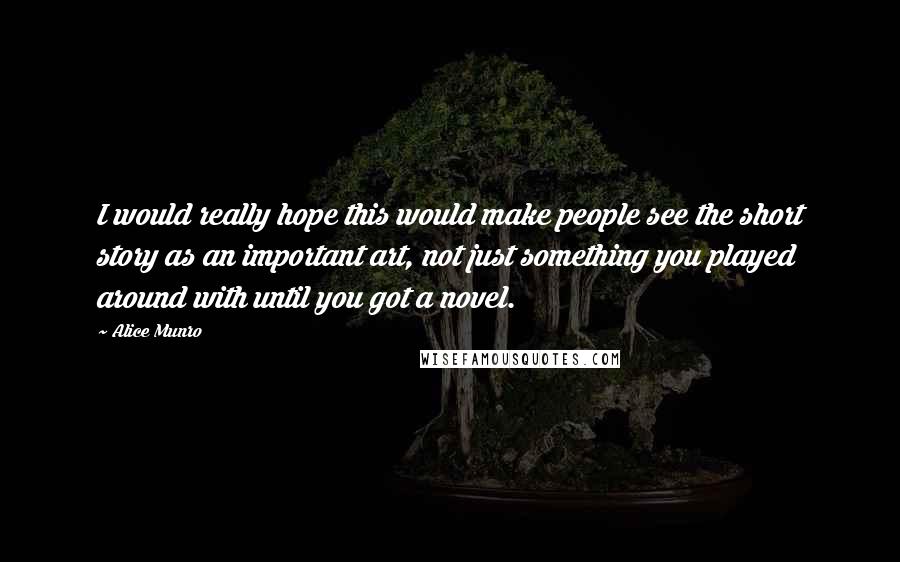 Alice Munro Quotes: I would really hope this would make people see the short story as an important art, not just something you played around with until you got a novel.