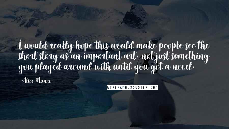 Alice Munro Quotes: I would really hope this would make people see the short story as an important art, not just something you played around with until you got a novel.