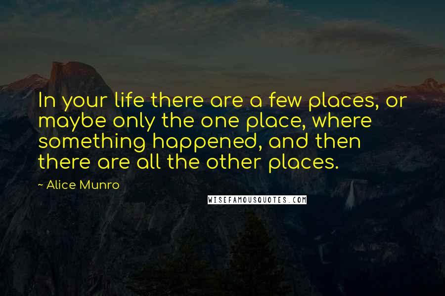 Alice Munro Quotes: In your life there are a few places, or maybe only the one place, where something happened, and then there are all the other places.