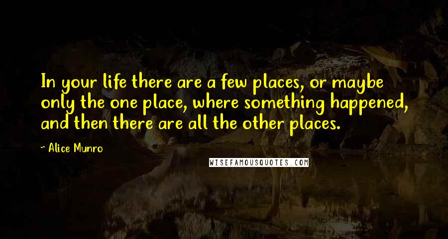 Alice Munro Quotes: In your life there are a few places, or maybe only the one place, where something happened, and then there are all the other places.