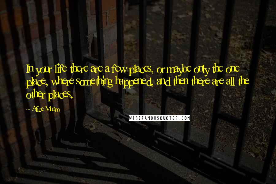 Alice Munro Quotes: In your life there are a few places, or maybe only the one place, where something happened, and then there are all the other places.