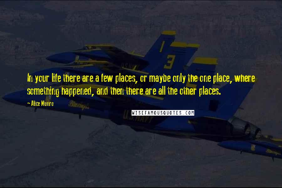 Alice Munro Quotes: In your life there are a few places, or maybe only the one place, where something happened, and then there are all the other places.