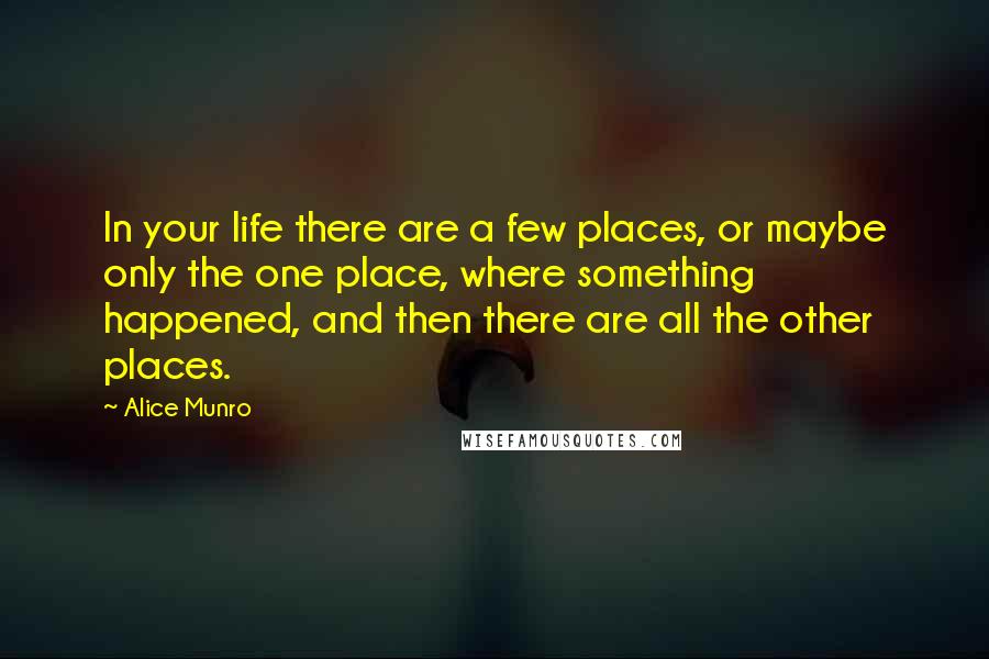 Alice Munro Quotes: In your life there are a few places, or maybe only the one place, where something happened, and then there are all the other places.