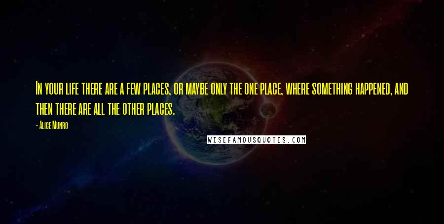 Alice Munro Quotes: In your life there are a few places, or maybe only the one place, where something happened, and then there are all the other places.