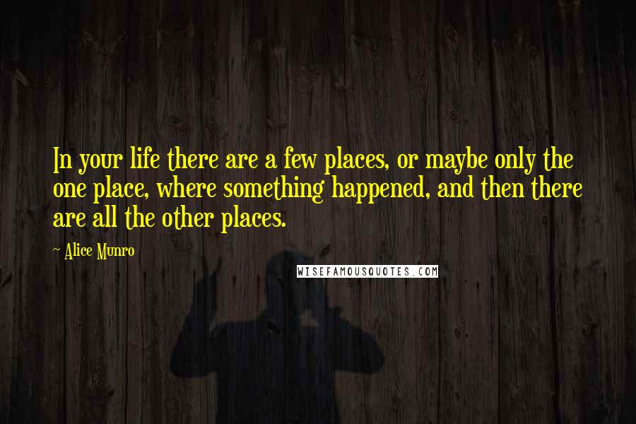 Alice Munro Quotes: In your life there are a few places, or maybe only the one place, where something happened, and then there are all the other places.