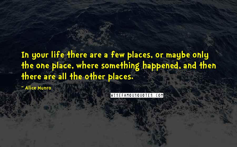 Alice Munro Quotes: In your life there are a few places, or maybe only the one place, where something happened, and then there are all the other places.