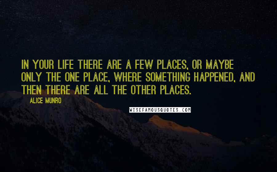 Alice Munro Quotes: In your life there are a few places, or maybe only the one place, where something happened, and then there are all the other places.