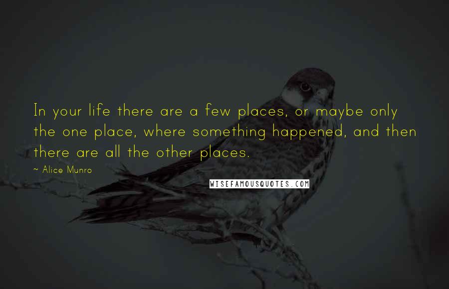 Alice Munro Quotes: In your life there are a few places, or maybe only the one place, where something happened, and then there are all the other places.