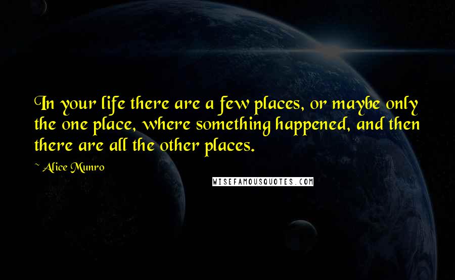 Alice Munro Quotes: In your life there are a few places, or maybe only the one place, where something happened, and then there are all the other places.