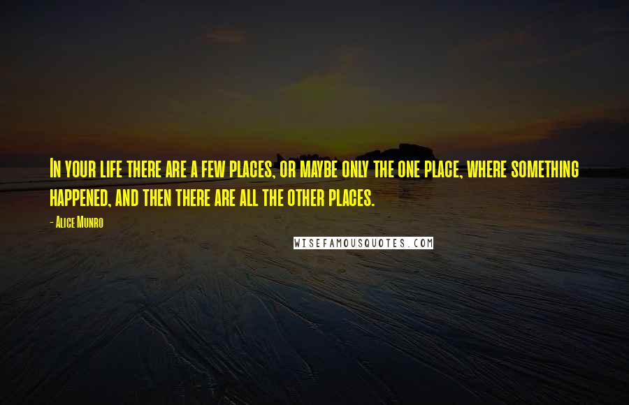 Alice Munro Quotes: In your life there are a few places, or maybe only the one place, where something happened, and then there are all the other places.