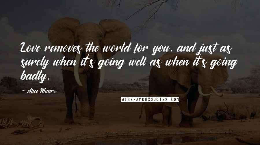 Alice Munro Quotes: Love removes the world for you, and just as surely when it's going well as when it's going badly.