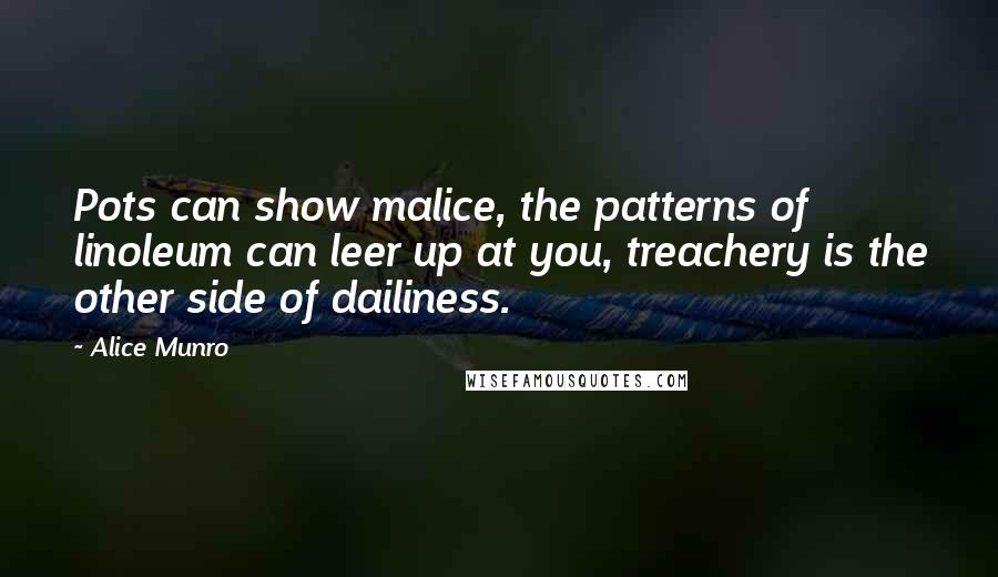 Alice Munro Quotes: Pots can show malice, the patterns of linoleum can leer up at you, treachery is the other side of dailiness.