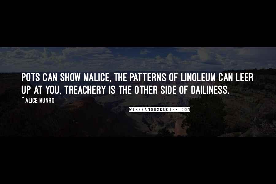 Alice Munro Quotes: Pots can show malice, the patterns of linoleum can leer up at you, treachery is the other side of dailiness.