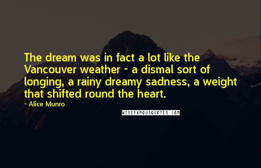 Alice Munro Quotes: The dream was in fact a lot like the Vancouver weather - a dismal sort of longing, a rainy dreamy sadness, a weight that shifted round the heart.