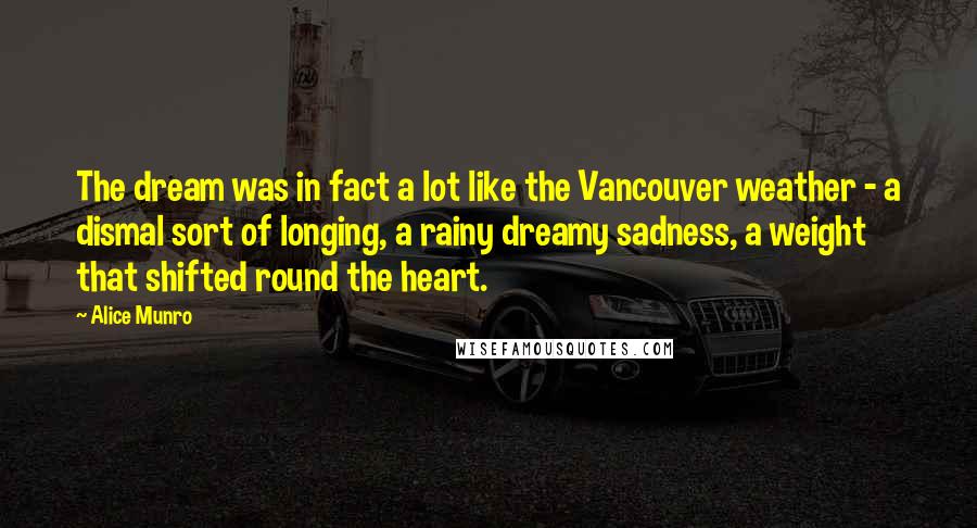 Alice Munro Quotes: The dream was in fact a lot like the Vancouver weather - a dismal sort of longing, a rainy dreamy sadness, a weight that shifted round the heart.