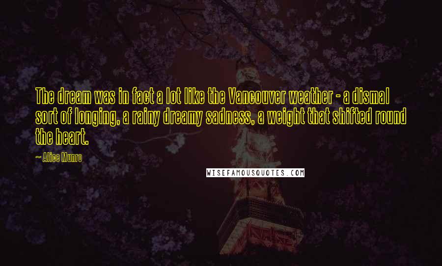 Alice Munro Quotes: The dream was in fact a lot like the Vancouver weather - a dismal sort of longing, a rainy dreamy sadness, a weight that shifted round the heart.