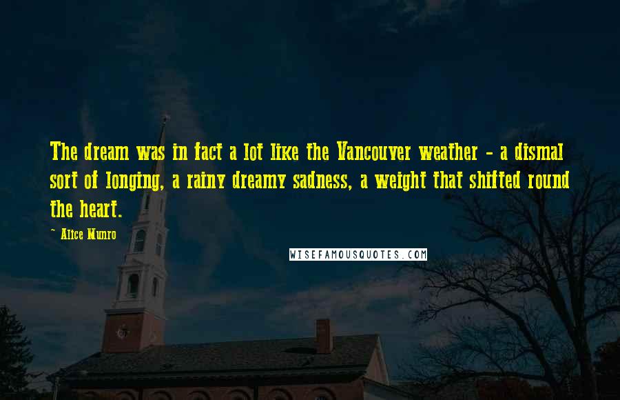 Alice Munro Quotes: The dream was in fact a lot like the Vancouver weather - a dismal sort of longing, a rainy dreamy sadness, a weight that shifted round the heart.