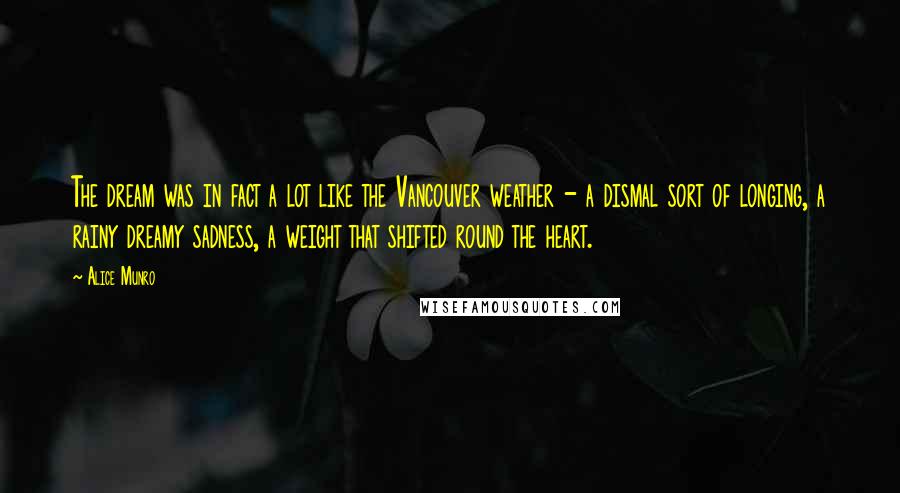 Alice Munro Quotes: The dream was in fact a lot like the Vancouver weather - a dismal sort of longing, a rainy dreamy sadness, a weight that shifted round the heart.
