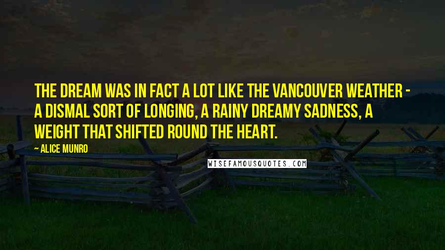 Alice Munro Quotes: The dream was in fact a lot like the Vancouver weather - a dismal sort of longing, a rainy dreamy sadness, a weight that shifted round the heart.