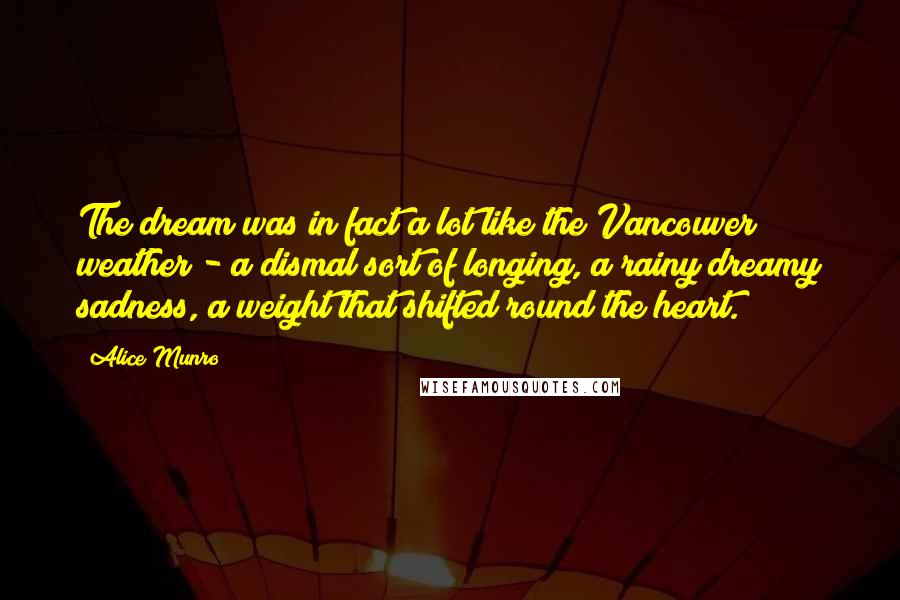 Alice Munro Quotes: The dream was in fact a lot like the Vancouver weather - a dismal sort of longing, a rainy dreamy sadness, a weight that shifted round the heart.