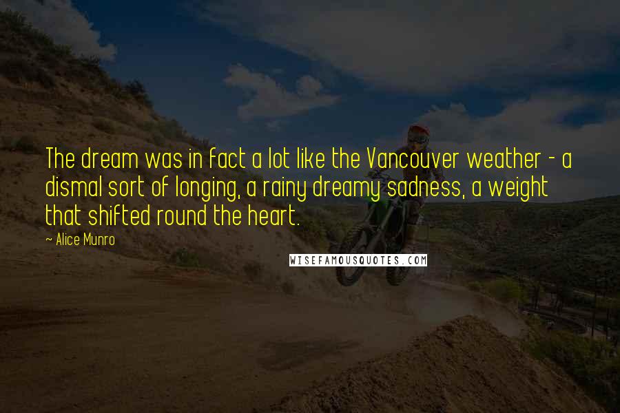 Alice Munro Quotes: The dream was in fact a lot like the Vancouver weather - a dismal sort of longing, a rainy dreamy sadness, a weight that shifted round the heart.