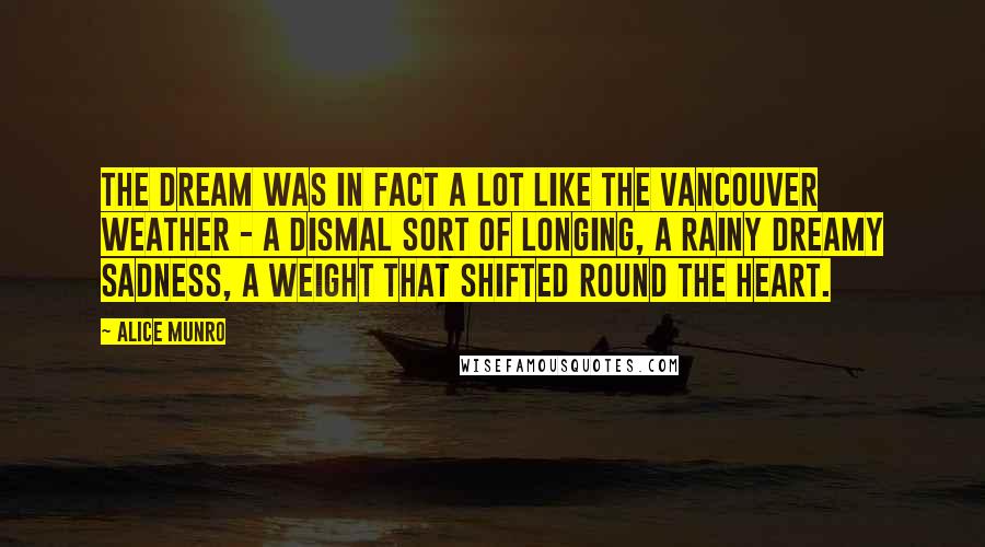 Alice Munro Quotes: The dream was in fact a lot like the Vancouver weather - a dismal sort of longing, a rainy dreamy sadness, a weight that shifted round the heart.