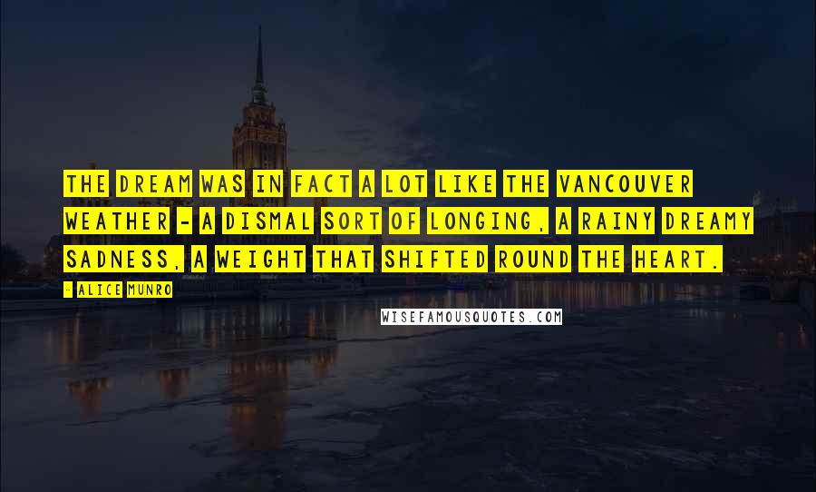 Alice Munro Quotes: The dream was in fact a lot like the Vancouver weather - a dismal sort of longing, a rainy dreamy sadness, a weight that shifted round the heart.