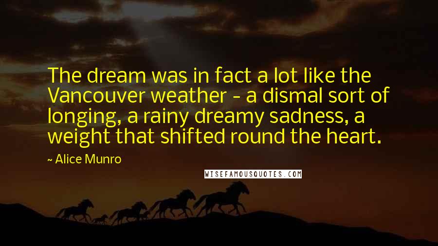 Alice Munro Quotes: The dream was in fact a lot like the Vancouver weather - a dismal sort of longing, a rainy dreamy sadness, a weight that shifted round the heart.