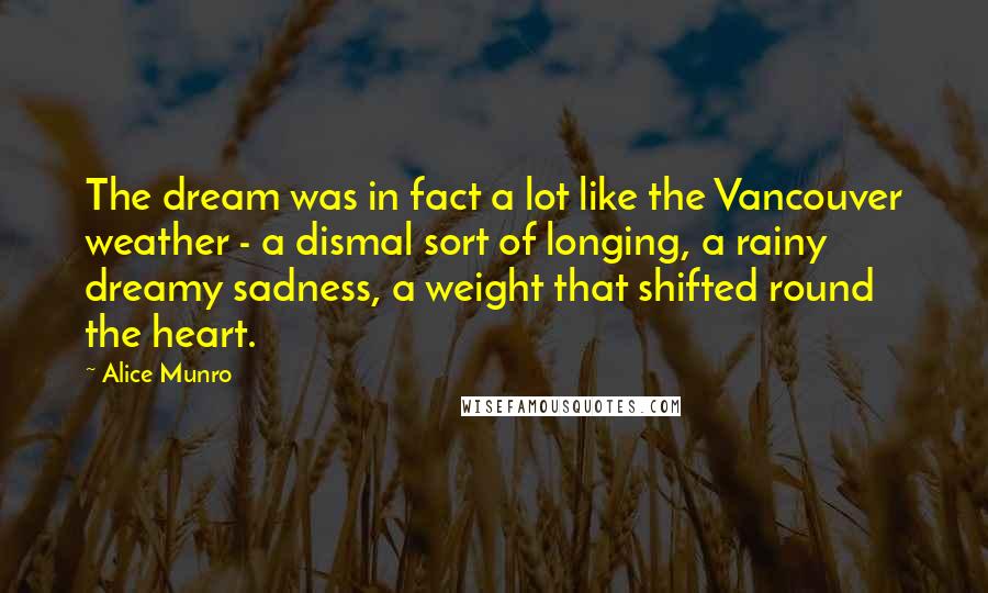 Alice Munro Quotes: The dream was in fact a lot like the Vancouver weather - a dismal sort of longing, a rainy dreamy sadness, a weight that shifted round the heart.