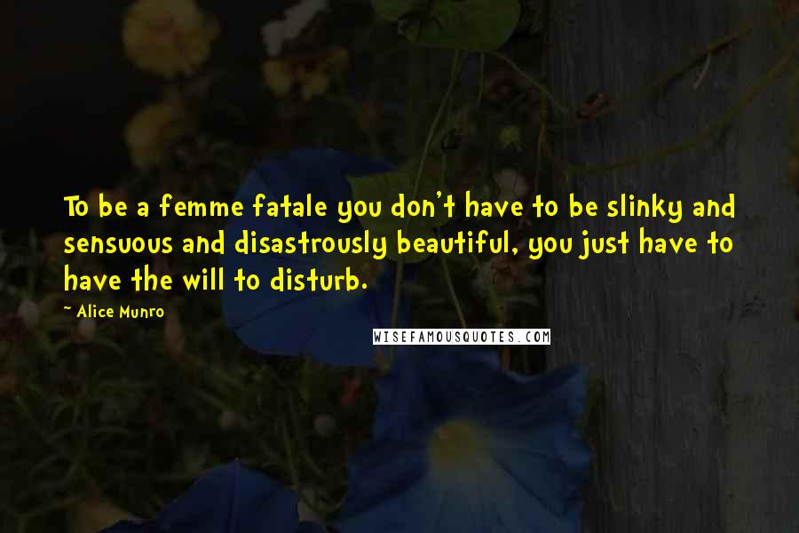 Alice Munro Quotes: To be a femme fatale you don't have to be slinky and sensuous and disastrously beautiful, you just have to have the will to disturb.