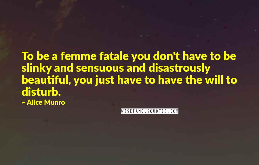 Alice Munro Quotes: To be a femme fatale you don't have to be slinky and sensuous and disastrously beautiful, you just have to have the will to disturb.