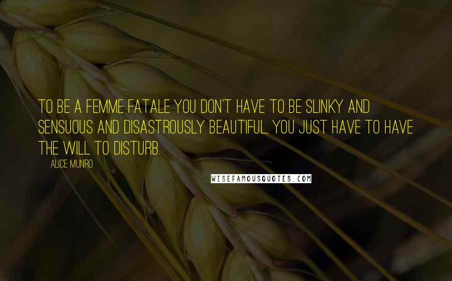 Alice Munro Quotes: To be a femme fatale you don't have to be slinky and sensuous and disastrously beautiful, you just have to have the will to disturb.