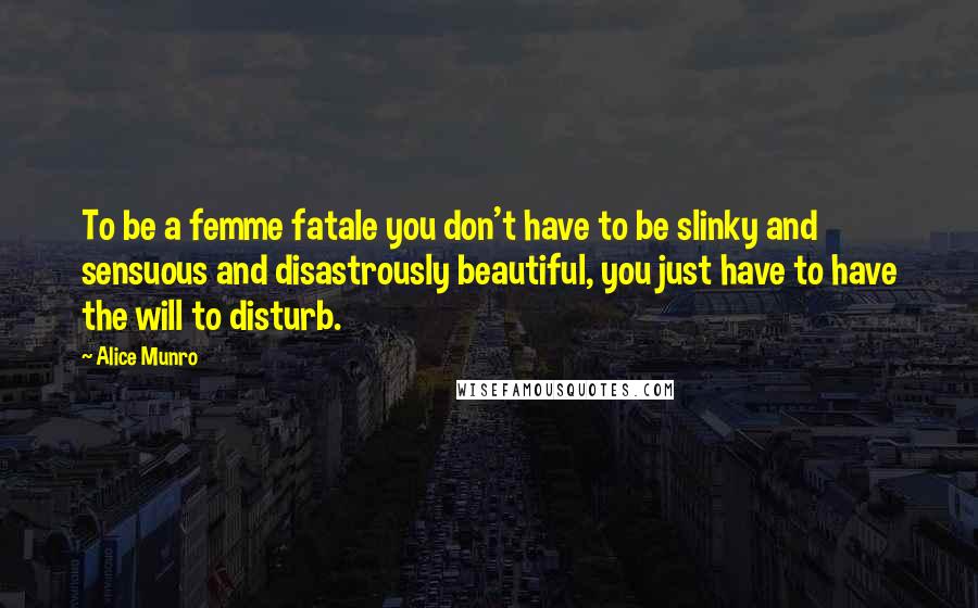 Alice Munro Quotes: To be a femme fatale you don't have to be slinky and sensuous and disastrously beautiful, you just have to have the will to disturb.