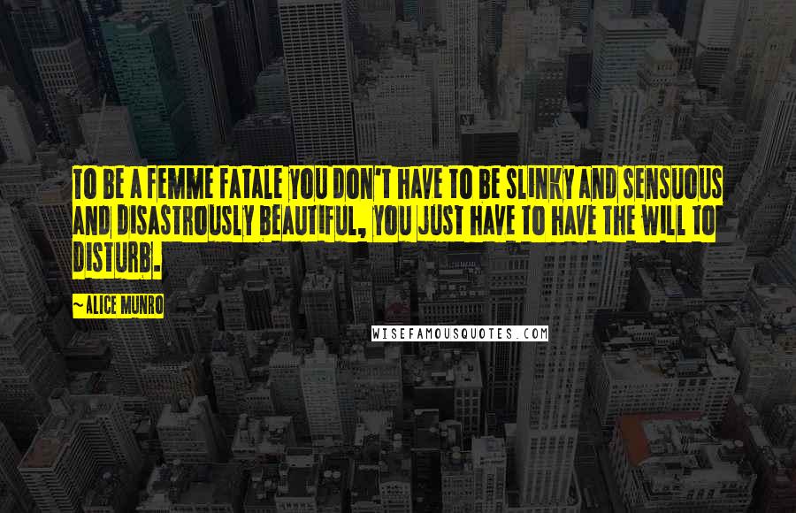 Alice Munro Quotes: To be a femme fatale you don't have to be slinky and sensuous and disastrously beautiful, you just have to have the will to disturb.