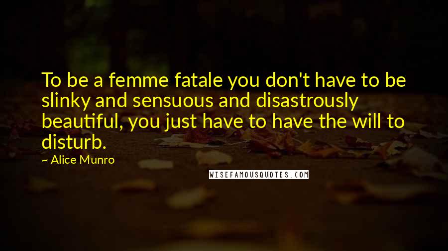 Alice Munro Quotes: To be a femme fatale you don't have to be slinky and sensuous and disastrously beautiful, you just have to have the will to disturb.