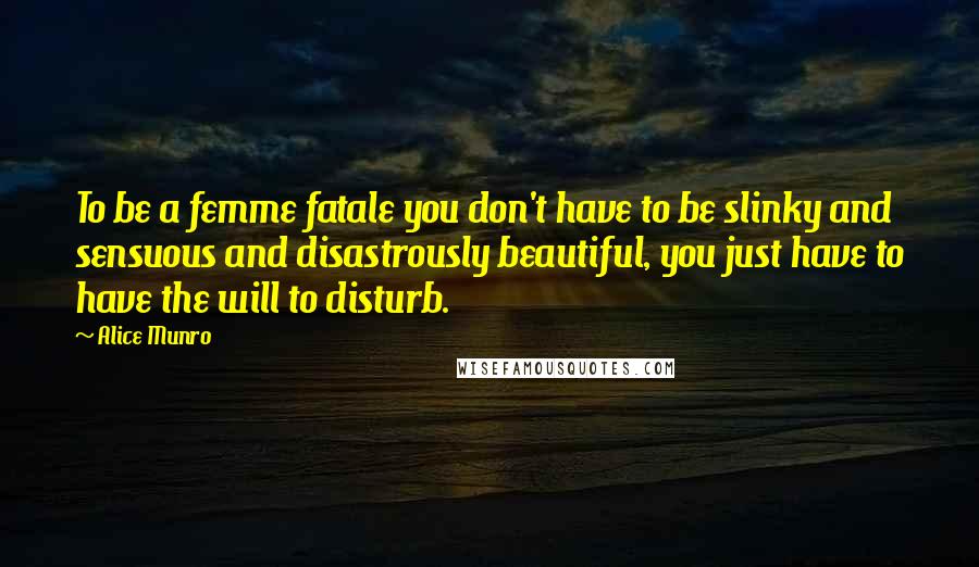 Alice Munro Quotes: To be a femme fatale you don't have to be slinky and sensuous and disastrously beautiful, you just have to have the will to disturb.