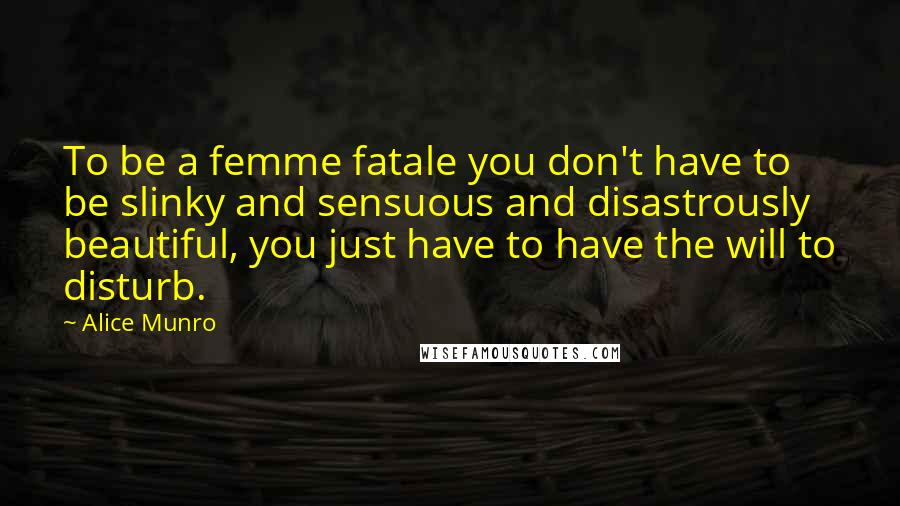 Alice Munro Quotes: To be a femme fatale you don't have to be slinky and sensuous and disastrously beautiful, you just have to have the will to disturb.