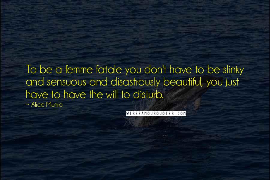 Alice Munro Quotes: To be a femme fatale you don't have to be slinky and sensuous and disastrously beautiful, you just have to have the will to disturb.