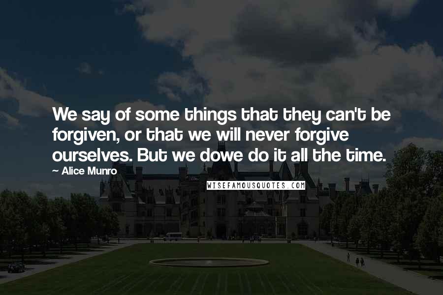 Alice Munro Quotes: We say of some things that they can't be forgiven, or that we will never forgive ourselves. But we dowe do it all the time.