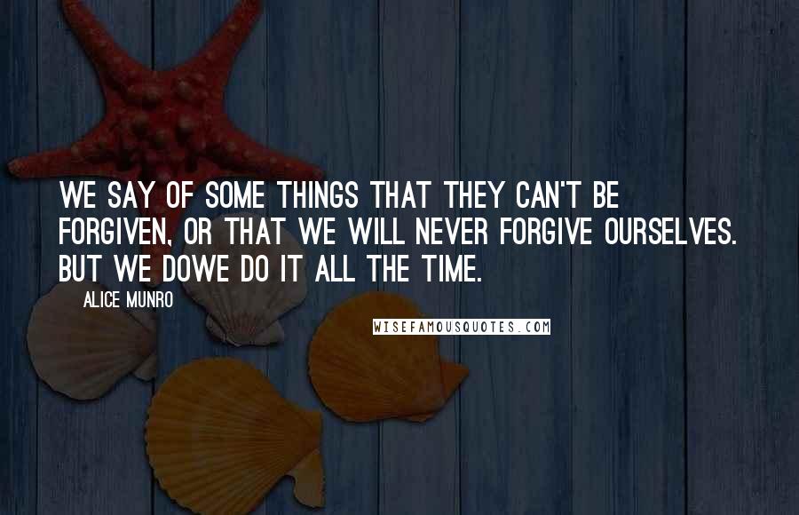 Alice Munro Quotes: We say of some things that they can't be forgiven, or that we will never forgive ourselves. But we dowe do it all the time.