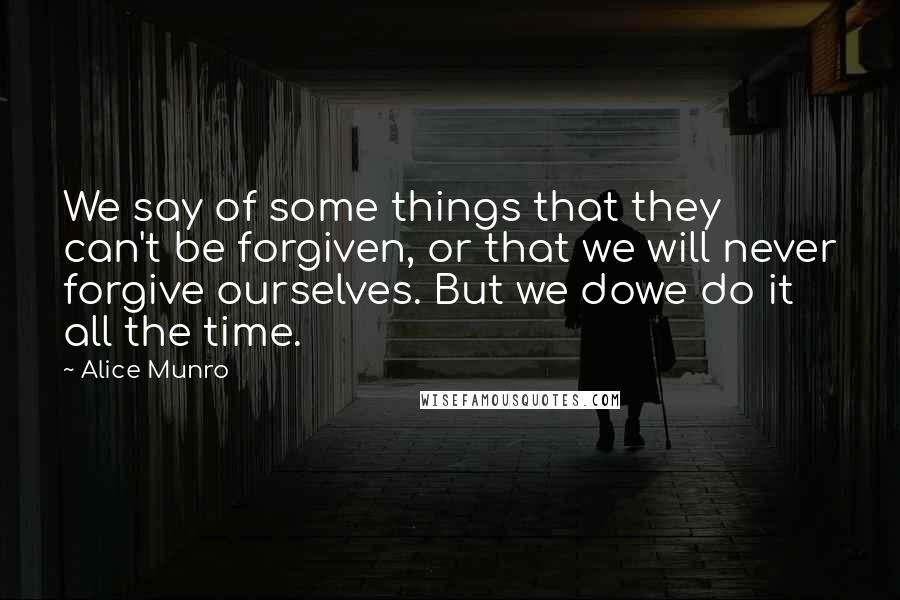 Alice Munro Quotes: We say of some things that they can't be forgiven, or that we will never forgive ourselves. But we dowe do it all the time.